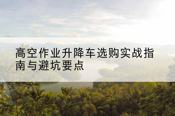 嘉黎升降车怎么选-高空作业升降车选购实战指南与避坑要点