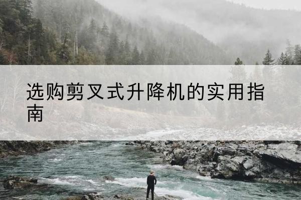 嘉黎剪叉式升降机怎么选-选购剪叉式升降机的实用指南