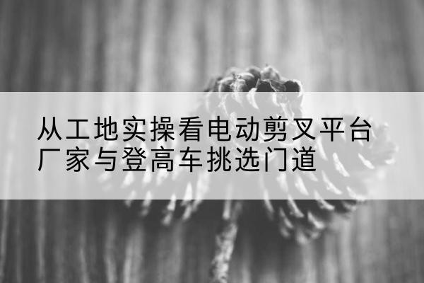嘉黎电动剪叉升降平台厂家-从工地实操看电动剪叉平台厂家与登高车挑选门道