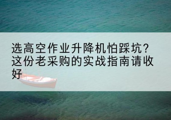 嘉黎高空作业升降机厂家推荐-选高空作业升降机怕踩坑？这份老采购的实战指南请收好