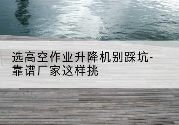 嘉黎剪叉式升降机厂家-选高空作业升降机别踩坑-靠谱厂家这样挑