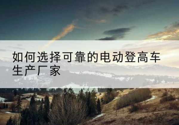 嘉黎电动登高车厂家-如何选择可靠的电动登高车生产厂家