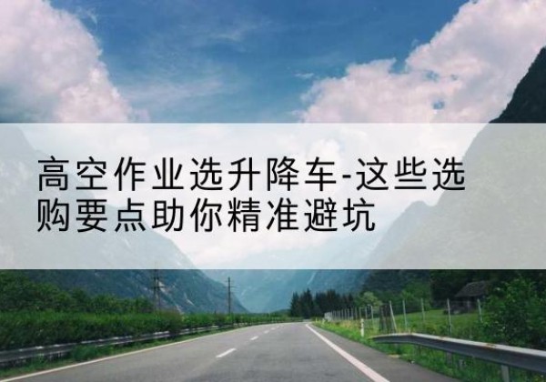 嘉黎升降车厂家-高空作业选升降车-这些选购要点助你*避坑