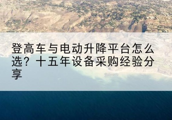 嘉黎登高车厂家厂家-登高车与电动升降平台怎么选？十五年设备采购经验分享
