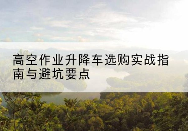 嘉黎升降车怎么选-高空作业升降车选购实战指南与避坑要点
