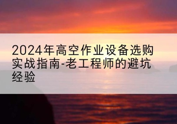 嘉黎高空作业升降机厂家推荐-2024年高空作业设备选购实战指南-老工程师的避坑经验
